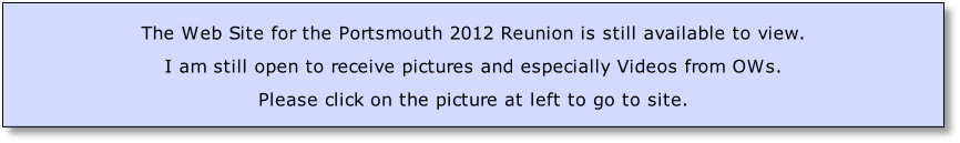 
The Web Site for the Portsmouth 2012 Reunion is still available to view. 
I am still open to receive pictures and especially Videos from OWs.
Please click on the picture at left to go to site.
